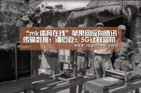 “mk体育在线”苹果回应向腾讯传输数据；潘石屹：5G让致富机会增加100倍；Ub