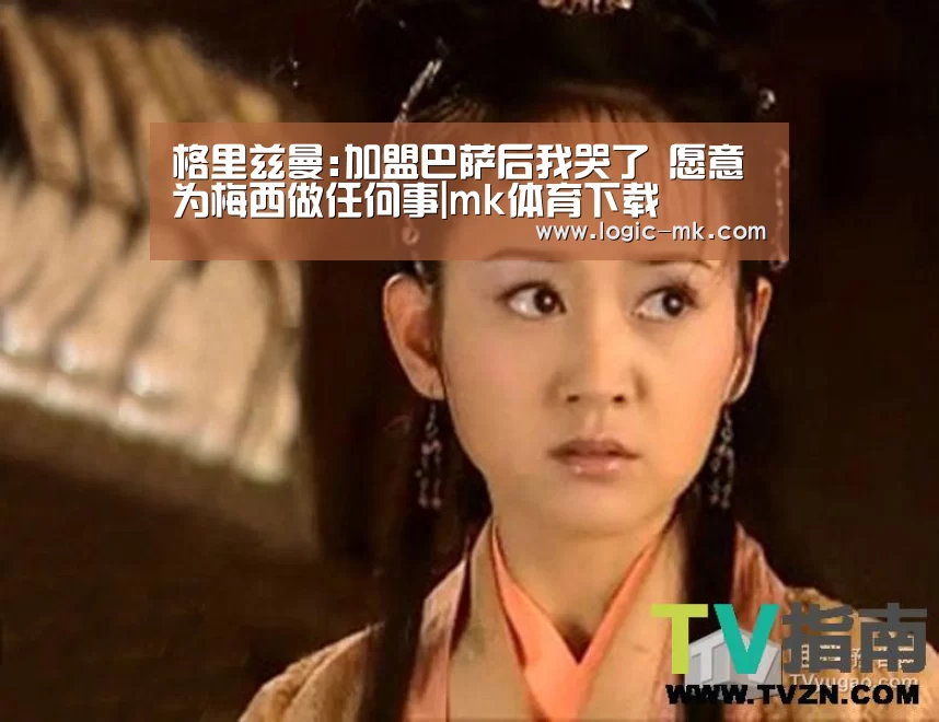 格里兹曼:加盟巴萨后我哭了 愿意为梅西做任何事|mk体育下载(图3) mk体育在线